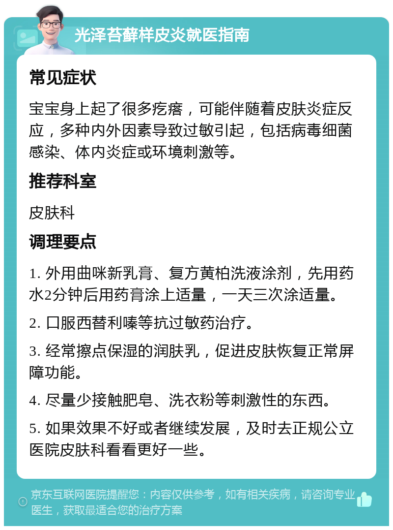 光泽苔藓样皮炎就医指南 常见症状 宝宝身上起了很多疙瘩，可能伴随着皮肤炎症反应，多种内外因素导致过敏引起，包括病毒细菌感染、体内炎症或环境刺激等。 推荐科室 皮肤科 调理要点 1. 外用曲咪新乳膏、复方黄柏洗液涂剂，先用药水2分钟后用药膏涂上适量，一天三次涂适量。 2. 口服西替利嗪等抗过敏药治疗。 3. 经常擦点保湿的润肤乳，促进皮肤恢复正常屏障功能。 4. 尽量少接触肥皂、洗衣粉等刺激性的东西。 5. 如果效果不好或者继续发展，及时去正规公立医院皮肤科看看更好一些。