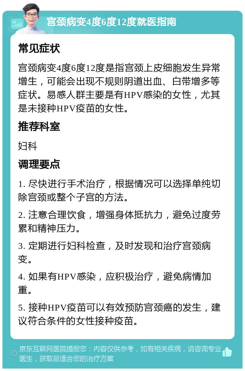 宫颈病变4度6度12度就医指南 常见症状 宫颈病变4度6度12度是指宫颈上皮细胞发生异常增生，可能会出现不规则阴道出血、白带增多等症状。易感人群主要是有HPV感染的女性，尤其是未接种HPV疫苗的女性。 推荐科室 妇科 调理要点 1. 尽快进行手术治疗，根据情况可以选择单纯切除宫颈或整个子宫的方法。 2. 注意合理饮食，增强身体抵抗力，避免过度劳累和精神压力。 3. 定期进行妇科检查，及时发现和治疗宫颈病变。 4. 如果有HPV感染，应积极治疗，避免病情加重。 5. 接种HPV疫苗可以有效预防宫颈癌的发生，建议符合条件的女性接种疫苗。