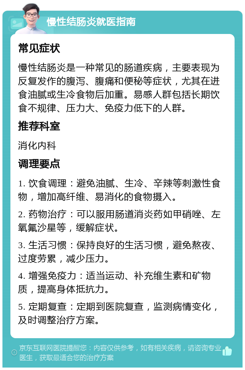 慢性结肠炎就医指南 常见症状 慢性结肠炎是一种常见的肠道疾病，主要表现为反复发作的腹泻、腹痛和便秘等症状，尤其在进食油腻或生冷食物后加重。易感人群包括长期饮食不规律、压力大、免疫力低下的人群。 推荐科室 消化内科 调理要点 1. 饮食调理：避免油腻、生冷、辛辣等刺激性食物，增加高纤维、易消化的食物摄入。 2. 药物治疗：可以服用肠道消炎药如甲硝唑、左氧氟沙星等，缓解症状。 3. 生活习惯：保持良好的生活习惯，避免熬夜、过度劳累，减少压力。 4. 增强免疫力：适当运动、补充维生素和矿物质，提高身体抵抗力。 5. 定期复查：定期到医院复查，监测病情变化，及时调整治疗方案。