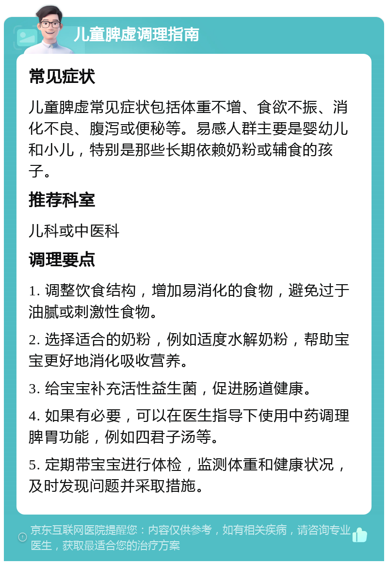 儿童脾虚调理指南 常见症状 儿童脾虚常见症状包括体重不增、食欲不振、消化不良、腹泻或便秘等。易感人群主要是婴幼儿和小儿，特别是那些长期依赖奶粉或辅食的孩子。 推荐科室 儿科或中医科 调理要点 1. 调整饮食结构，增加易消化的食物，避免过于油腻或刺激性食物。 2. 选择适合的奶粉，例如适度水解奶粉，帮助宝宝更好地消化吸收营养。 3. 给宝宝补充活性益生菌，促进肠道健康。 4. 如果有必要，可以在医生指导下使用中药调理脾胃功能，例如四君子汤等。 5. 定期带宝宝进行体检，监测体重和健康状况，及时发现问题并采取措施。