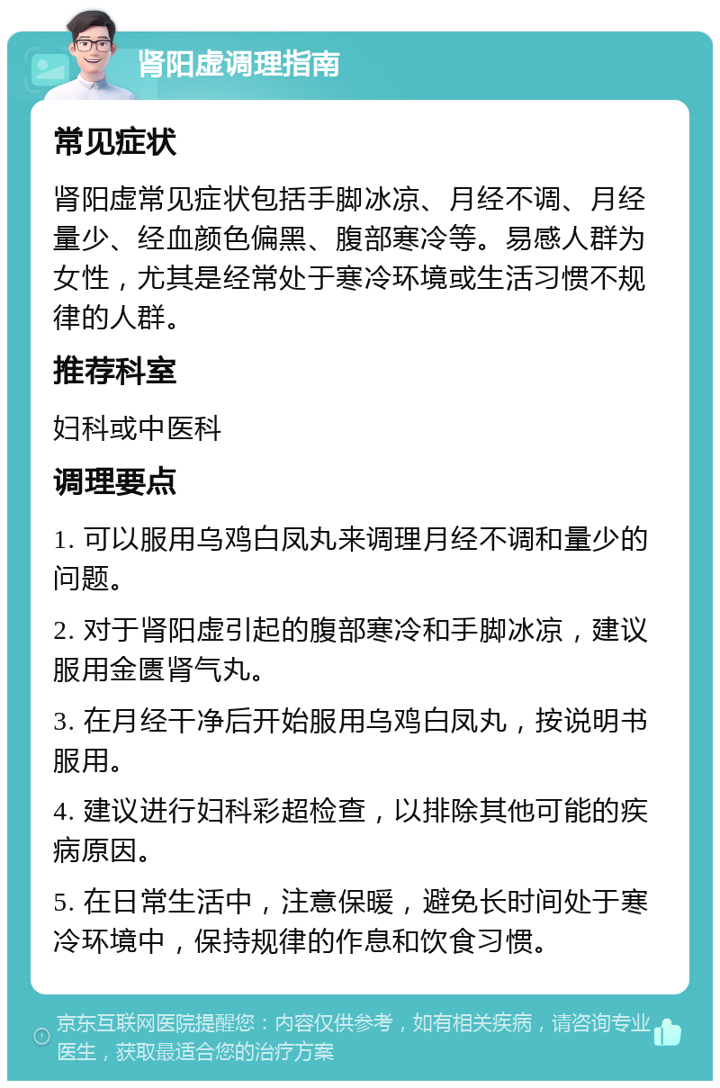 肾阳虚调理指南 常见症状 肾阳虚常见症状包括手脚冰凉、月经不调、月经量少、经血颜色偏黑、腹部寒冷等。易感人群为女性，尤其是经常处于寒冷环境或生活习惯不规律的人群。 推荐科室 妇科或中医科 调理要点 1. 可以服用乌鸡白凤丸来调理月经不调和量少的问题。 2. 对于肾阳虚引起的腹部寒冷和手脚冰凉，建议服用金匮肾气丸。 3. 在月经干净后开始服用乌鸡白凤丸，按说明书服用。 4. 建议进行妇科彩超检查，以排除其他可能的疾病原因。 5. 在日常生活中，注意保暖，避免长时间处于寒冷环境中，保持规律的作息和饮食习惯。