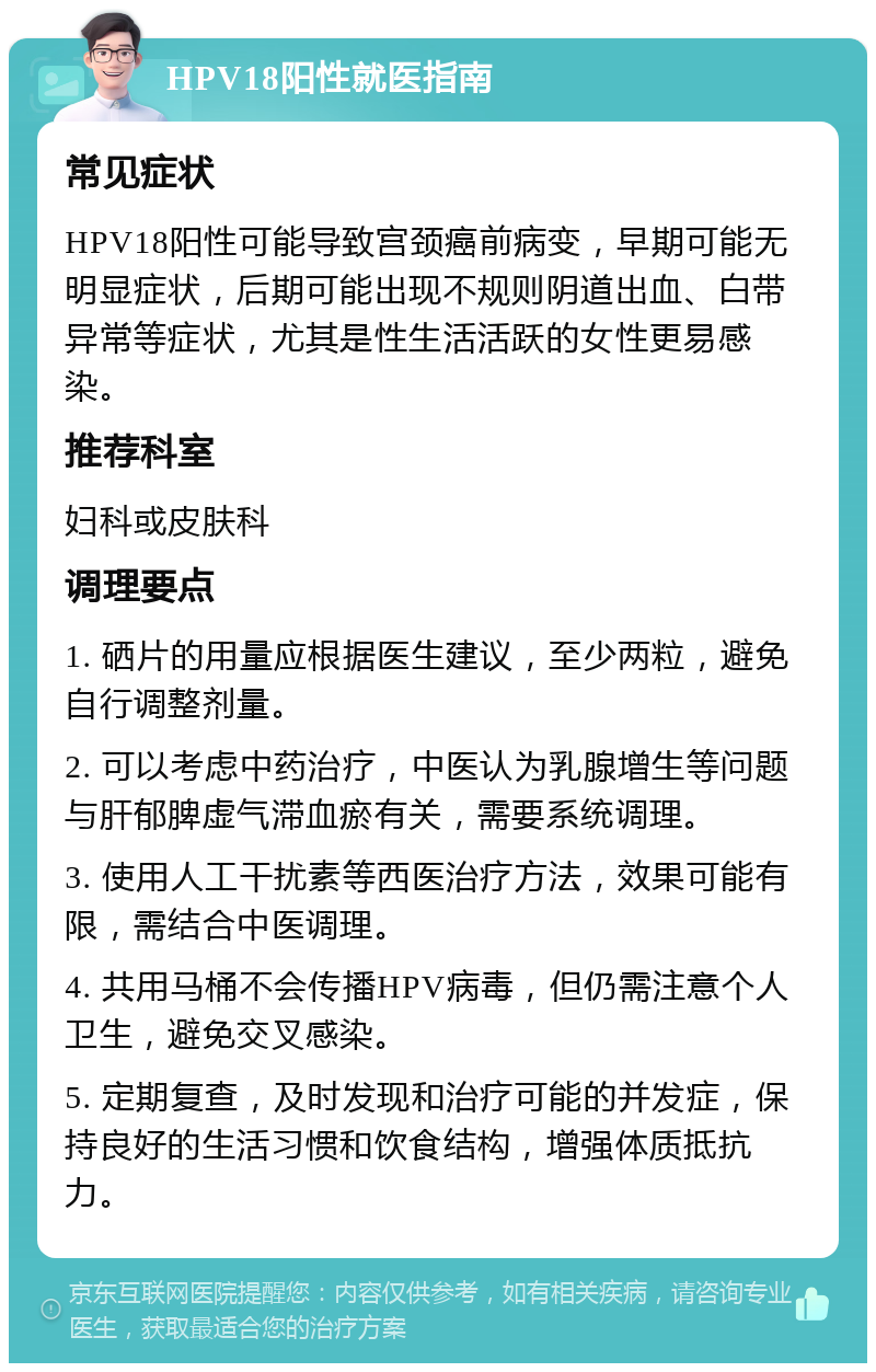 HPV18阳性就医指南 常见症状 HPV18阳性可能导致宫颈癌前病变，早期可能无明显症状，后期可能出现不规则阴道出血、白带异常等症状，尤其是性生活活跃的女性更易感染。 推荐科室 妇科或皮肤科 调理要点 1. 硒片的用量应根据医生建议，至少两粒，避免自行调整剂量。 2. 可以考虑中药治疗，中医认为乳腺增生等问题与肝郁脾虚气滞血瘀有关，需要系统调理。 3. 使用人工干扰素等西医治疗方法，效果可能有限，需结合中医调理。 4. 共用马桶不会传播HPV病毒，但仍需注意个人卫生，避免交叉感染。 5. 定期复查，及时发现和治疗可能的并发症，保持良好的生活习惯和饮食结构，增强体质抵抗力。