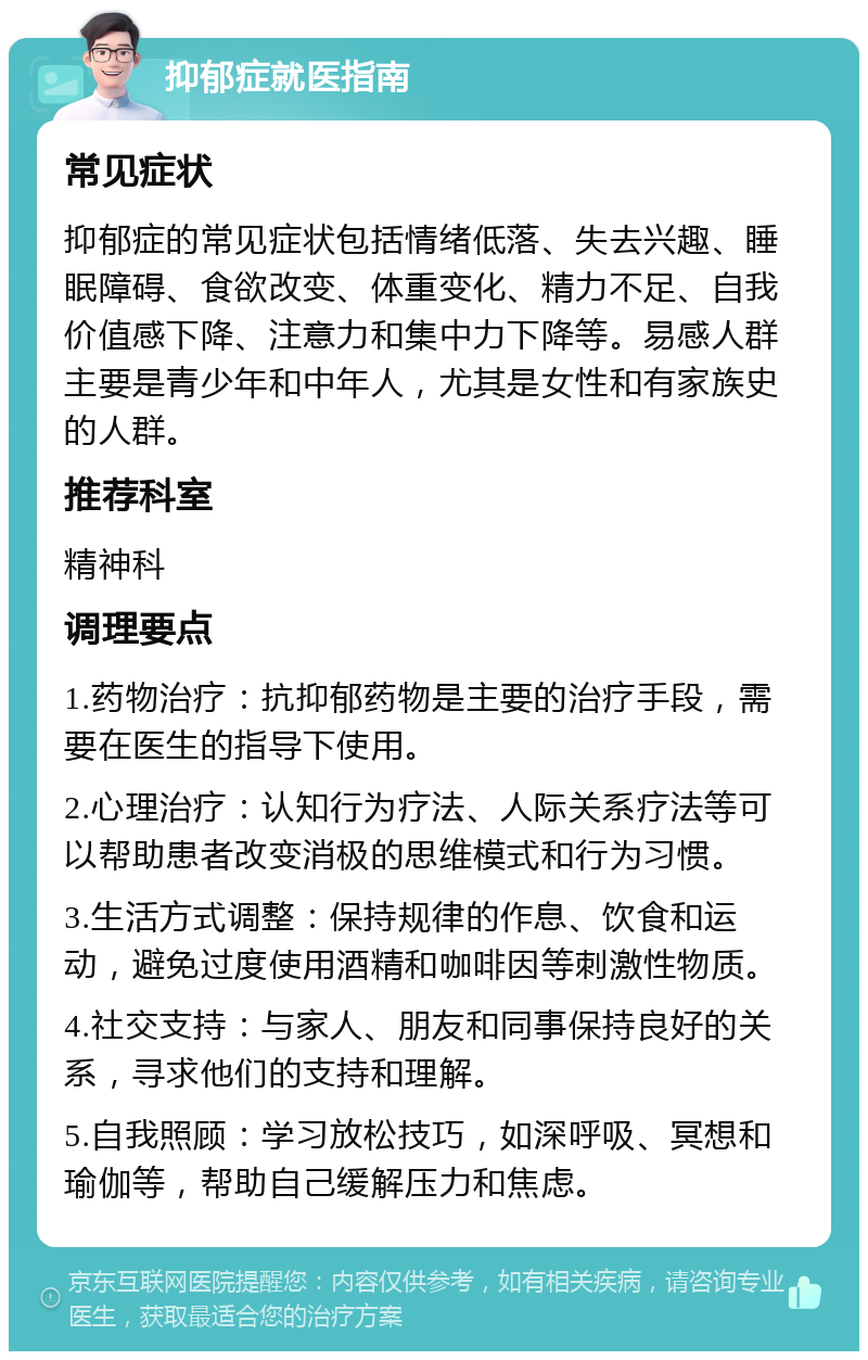 抑郁症就医指南 常见症状 抑郁症的常见症状包括情绪低落、失去兴趣、睡眠障碍、食欲改变、体重变化、精力不足、自我价值感下降、注意力和集中力下降等。易感人群主要是青少年和中年人，尤其是女性和有家族史的人群。 推荐科室 精神科 调理要点 1.药物治疗：抗抑郁药物是主要的治疗手段，需要在医生的指导下使用。 2.心理治疗：认知行为疗法、人际关系疗法等可以帮助患者改变消极的思维模式和行为习惯。 3.生活方式调整：保持规律的作息、饮食和运动，避免过度使用酒精和咖啡因等刺激性物质。 4.社交支持：与家人、朋友和同事保持良好的关系，寻求他们的支持和理解。 5.自我照顾：学习放松技巧，如深呼吸、冥想和瑜伽等，帮助自己缓解压力和焦虑。