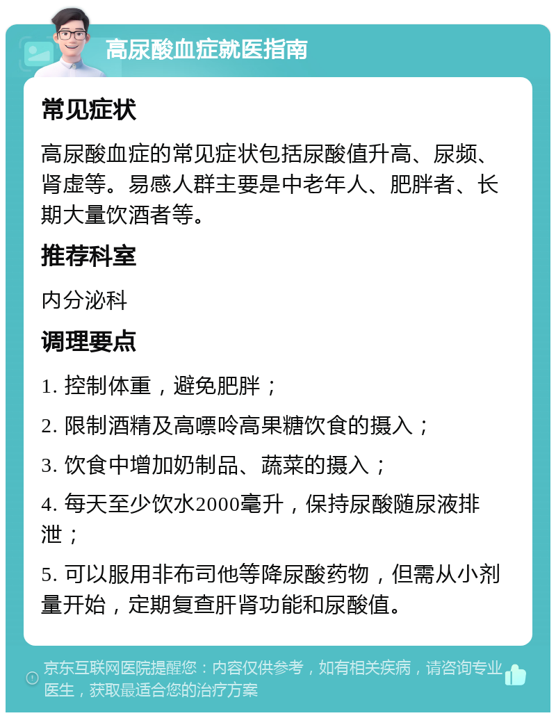 高尿酸血症就医指南 常见症状 高尿酸血症的常见症状包括尿酸值升高、尿频、肾虚等。易感人群主要是中老年人、肥胖者、长期大量饮酒者等。 推荐科室 内分泌科 调理要点 1. 控制体重，避免肥胖； 2. 限制酒精及高嘌呤高果糖饮食的摄入； 3. 饮食中增加奶制品、蔬菜的摄入； 4. 每天至少饮水2000毫升，保持尿酸随尿液排泄； 5. 可以服用非布司他等降尿酸药物，但需从小剂量开始，定期复查肝肾功能和尿酸值。