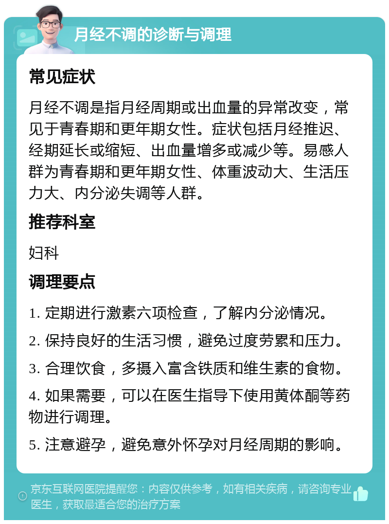 月经不调的诊断与调理 常见症状 月经不调是指月经周期或出血量的异常改变，常见于青春期和更年期女性。症状包括月经推迟、经期延长或缩短、出血量增多或减少等。易感人群为青春期和更年期女性、体重波动大、生活压力大、内分泌失调等人群。 推荐科室 妇科 调理要点 1. 定期进行激素六项检查，了解内分泌情况。 2. 保持良好的生活习惯，避免过度劳累和压力。 3. 合理饮食，多摄入富含铁质和维生素的食物。 4. 如果需要，可以在医生指导下使用黄体酮等药物进行调理。 5. 注意避孕，避免意外怀孕对月经周期的影响。