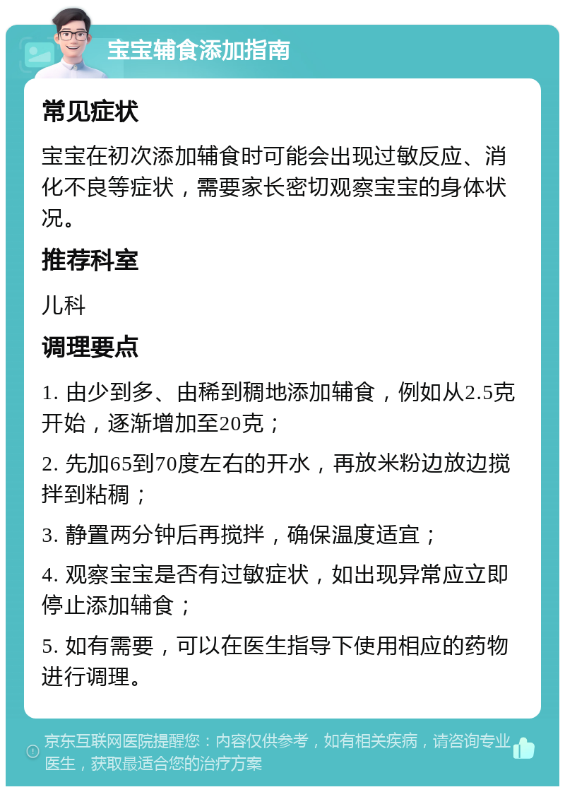 宝宝辅食添加指南 常见症状 宝宝在初次添加辅食时可能会出现过敏反应、消化不良等症状，需要家长密切观察宝宝的身体状况。 推荐科室 儿科 调理要点 1. 由少到多、由稀到稠地添加辅食，例如从2.5克开始，逐渐增加至20克； 2. 先加65到70度左右的开水，再放米粉边放边搅拌到粘稠； 3. 静置两分钟后再搅拌，确保温度适宜； 4. 观察宝宝是否有过敏症状，如出现异常应立即停止添加辅食； 5. 如有需要，可以在医生指导下使用相应的药物进行调理。