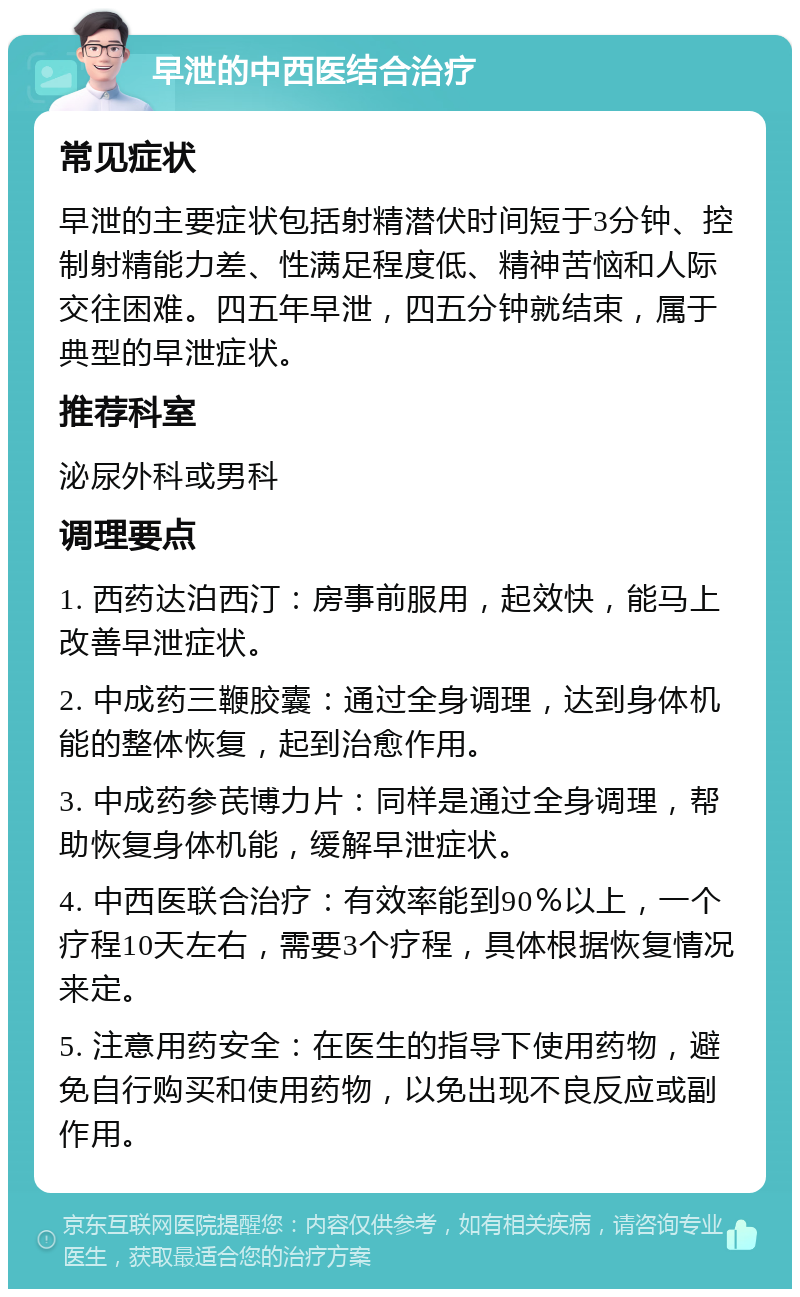 早泄的中西医结合治疗 常见症状 早泄的主要症状包括射精潜伏时间短于3分钟、控制射精能力差、性满足程度低、精神苦恼和人际交往困难。四五年早泄，四五分钟就结束，属于典型的早泄症状。 推荐科室 泌尿外科或男科 调理要点 1. 西药达泊西汀：房事前服用，起效快，能马上改善早泄症状。 2. 中成药三鞭胶囊：通过全身调理，达到身体机能的整体恢复，起到治愈作用。 3. 中成药参芪博力片：同样是通过全身调理，帮助恢复身体机能，缓解早泄症状。 4. 中西医联合治疗：有效率能到90％以上，一个疗程10天左右，需要3个疗程，具体根据恢复情况来定。 5. 注意用药安全：在医生的指导下使用药物，避免自行购买和使用药物，以免出现不良反应或副作用。