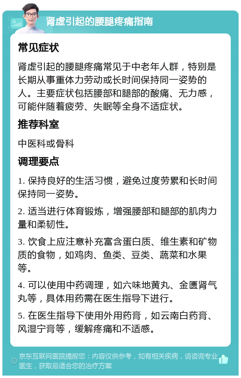 肾虚引起的腰腿疼痛指南 常见症状 肾虚引起的腰腿疼痛常见于中老年人群，特别是长期从事重体力劳动或长时间保持同一姿势的人。主要症状包括腰部和腿部的酸痛、无力感，可能伴随着疲劳、失眠等全身不适症状。 推荐科室 中医科或骨科 调理要点 1. 保持良好的生活习惯，避免过度劳累和长时间保持同一姿势。 2. 适当进行体育锻炼，增强腰部和腿部的肌肉力量和柔韧性。 3. 饮食上应注意补充富含蛋白质、维生素和矿物质的食物，如鸡肉、鱼类、豆类、蔬菜和水果等。 4. 可以使用中药调理，如六味地黄丸、金匮肾气丸等，具体用药需在医生指导下进行。 5. 在医生指导下使用外用药膏，如云南白药膏、风湿宁膏等，缓解疼痛和不适感。