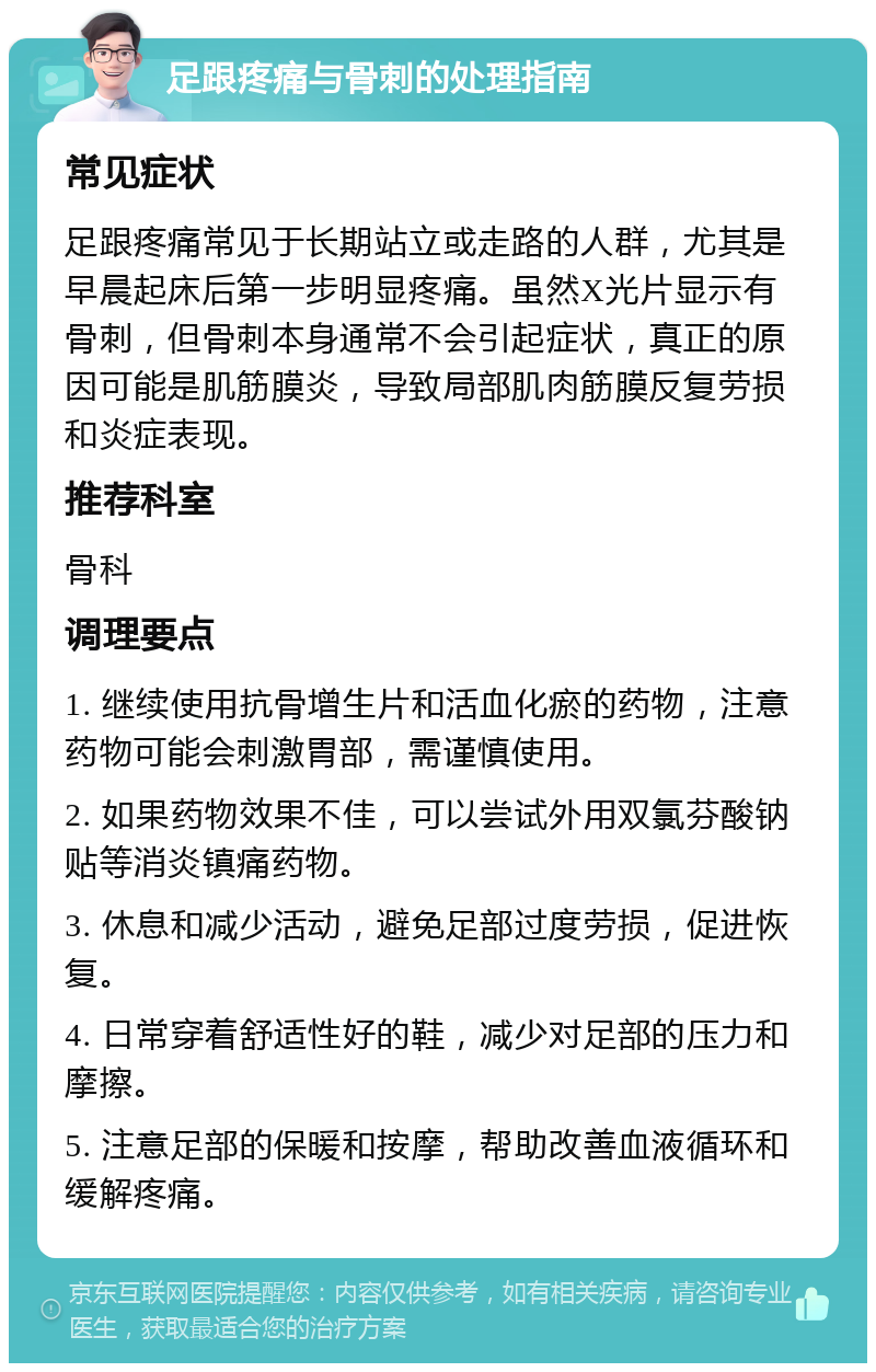 足跟疼痛与骨刺的处理指南 常见症状 足跟疼痛常见于长期站立或走路的人群，尤其是早晨起床后第一步明显疼痛。虽然X光片显示有骨刺，但骨刺本身通常不会引起症状，真正的原因可能是肌筋膜炎，导致局部肌肉筋膜反复劳损和炎症表现。 推荐科室 骨科 调理要点 1. 继续使用抗骨增生片和活血化瘀的药物，注意药物可能会刺激胃部，需谨慎使用。 2. 如果药物效果不佳，可以尝试外用双氯芬酸钠贴等消炎镇痛药物。 3. 休息和减少活动，避免足部过度劳损，促进恢复。 4. 日常穿着舒适性好的鞋，减少对足部的压力和摩擦。 5. 注意足部的保暖和按摩，帮助改善血液循环和缓解疼痛。