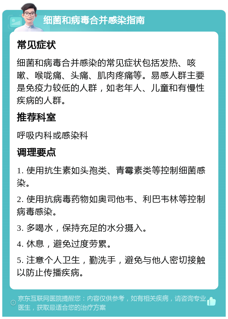 细菌和病毒合并感染指南 常见症状 细菌和病毒合并感染的常见症状包括发热、咳嗽、喉咙痛、头痛、肌肉疼痛等。易感人群主要是免疫力较低的人群，如老年人、儿童和有慢性疾病的人群。 推荐科室 呼吸内科或感染科 调理要点 1. 使用抗生素如头孢类、青霉素类等控制细菌感染。 2. 使用抗病毒药物如奥司他韦、利巴韦林等控制病毒感染。 3. 多喝水，保持充足的水分摄入。 4. 休息，避免过度劳累。 5. 注意个人卫生，勤洗手，避免与他人密切接触以防止传播疾病。