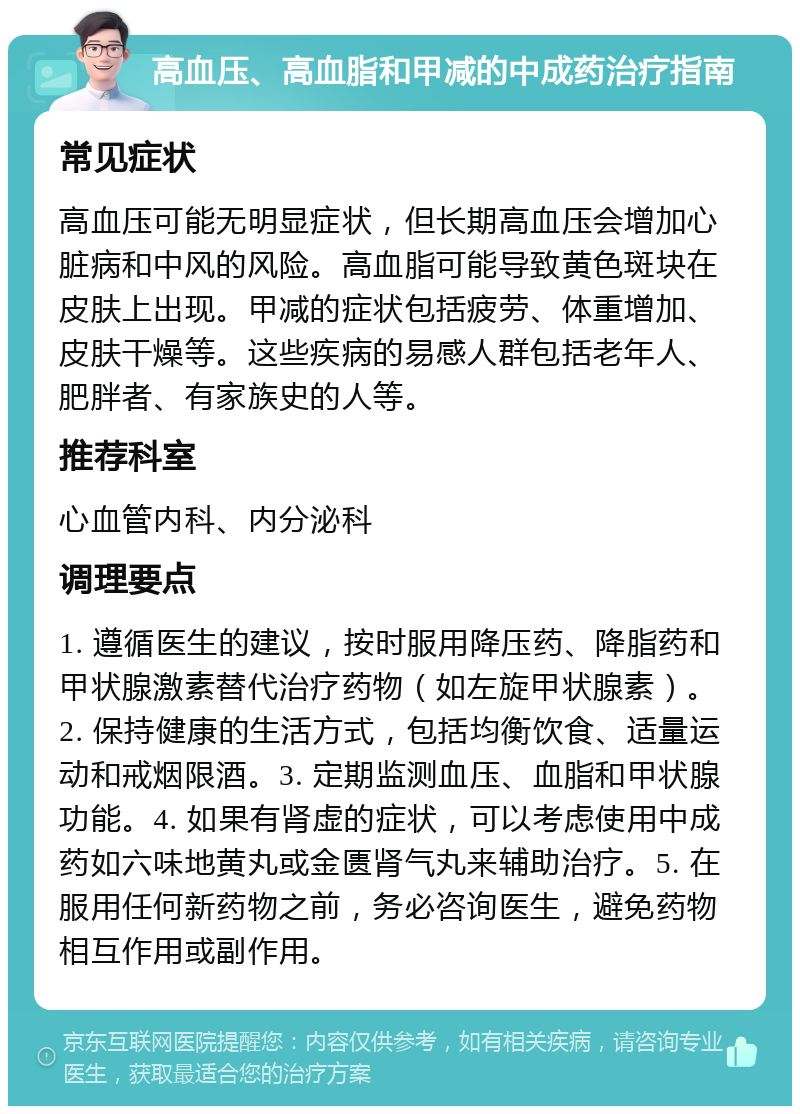 高血压、高血脂和甲减的中成药治疗指南 常见症状 高血压可能无明显症状，但长期高血压会增加心脏病和中风的风险。高血脂可能导致黄色斑块在皮肤上出现。甲减的症状包括疲劳、体重增加、皮肤干燥等。这些疾病的易感人群包括老年人、肥胖者、有家族史的人等。 推荐科室 心血管内科、内分泌科 调理要点 1. 遵循医生的建议，按时服用降压药、降脂药和甲状腺激素替代治疗药物（如左旋甲状腺素）。2. 保持健康的生活方式，包括均衡饮食、适量运动和戒烟限酒。3. 定期监测血压、血脂和甲状腺功能。4. 如果有肾虚的症状，可以考虑使用中成药如六味地黄丸或金匮肾气丸来辅助治疗。5. 在服用任何新药物之前，务必咨询医生，避免药物相互作用或副作用。