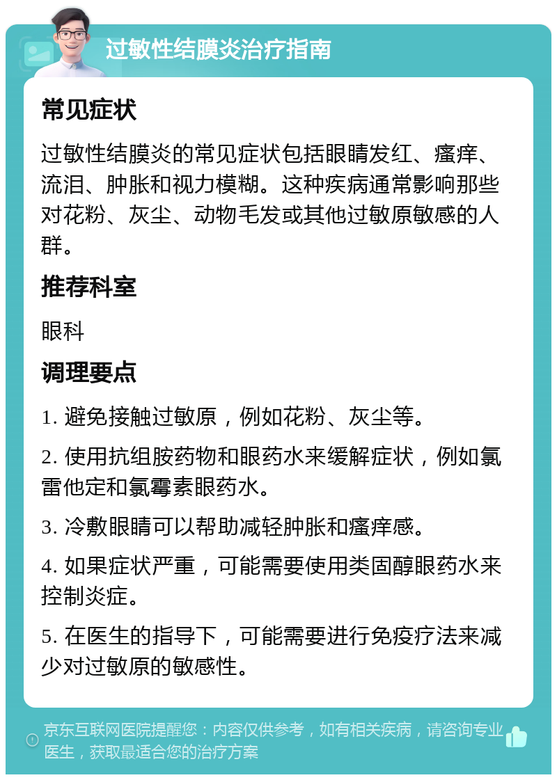 过敏性结膜炎治疗指南 常见症状 过敏性结膜炎的常见症状包括眼睛发红、瘙痒、流泪、肿胀和视力模糊。这种疾病通常影响那些对花粉、灰尘、动物毛发或其他过敏原敏感的人群。 推荐科室 眼科 调理要点 1. 避免接触过敏原，例如花粉、灰尘等。 2. 使用抗组胺药物和眼药水来缓解症状，例如氯雷他定和氯霉素眼药水。 3. 冷敷眼睛可以帮助减轻肿胀和瘙痒感。 4. 如果症状严重，可能需要使用类固醇眼药水来控制炎症。 5. 在医生的指导下，可能需要进行免疫疗法来减少对过敏原的敏感性。