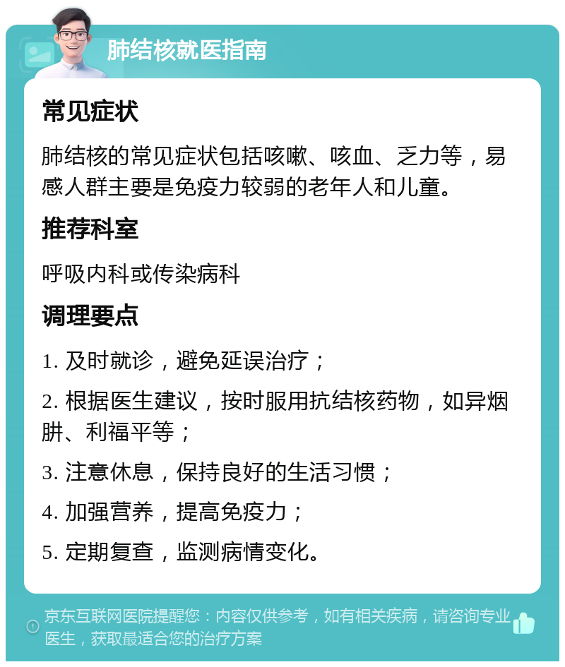 肺结核就医指南 常见症状 肺结核的常见症状包括咳嗽、咳血、乏力等，易感人群主要是免疫力较弱的老年人和儿童。 推荐科室 呼吸内科或传染病科 调理要点 1. 及时就诊，避免延误治疗； 2. 根据医生建议，按时服用抗结核药物，如异烟肼、利福平等； 3. 注意休息，保持良好的生活习惯； 4. 加强营养，提高免疫力； 5. 定期复查，监测病情变化。