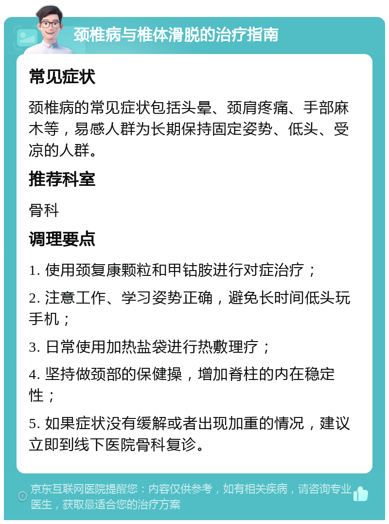 颈椎病与椎体滑脱的治疗指南 常见症状 颈椎病的常见症状包括头晕、颈肩疼痛、手部麻木等，易感人群为长期保持固定姿势、低头、受凉的人群。 推荐科室 骨科 调理要点 1. 使用颈复康颗粒和甲钴胺进行对症治疗； 2. 注意工作、学习姿势正确，避免长时间低头玩手机； 3. 日常使用加热盐袋进行热敷理疗； 4. 坚持做颈部的保健操，增加脊柱的内在稳定性； 5. 如果症状没有缓解或者出现加重的情况，建议立即到线下医院骨科复诊。