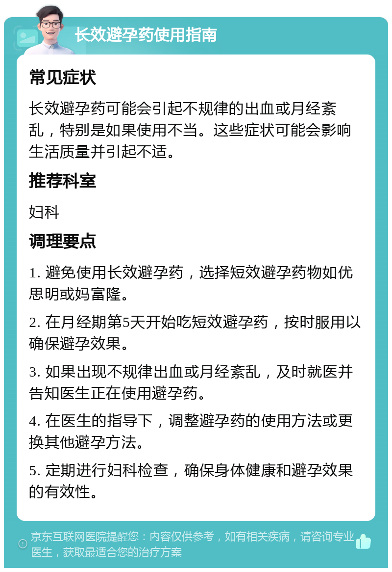 长效避孕药使用指南 常见症状 长效避孕药可能会引起不规律的出血或月经紊乱，特别是如果使用不当。这些症状可能会影响生活质量并引起不适。 推荐科室 妇科 调理要点 1. 避免使用长效避孕药，选择短效避孕药物如优思明或妈富隆。 2. 在月经期第5天开始吃短效避孕药，按时服用以确保避孕效果。 3. 如果出现不规律出血或月经紊乱，及时就医并告知医生正在使用避孕药。 4. 在医生的指导下，调整避孕药的使用方法或更换其他避孕方法。 5. 定期进行妇科检查，确保身体健康和避孕效果的有效性。