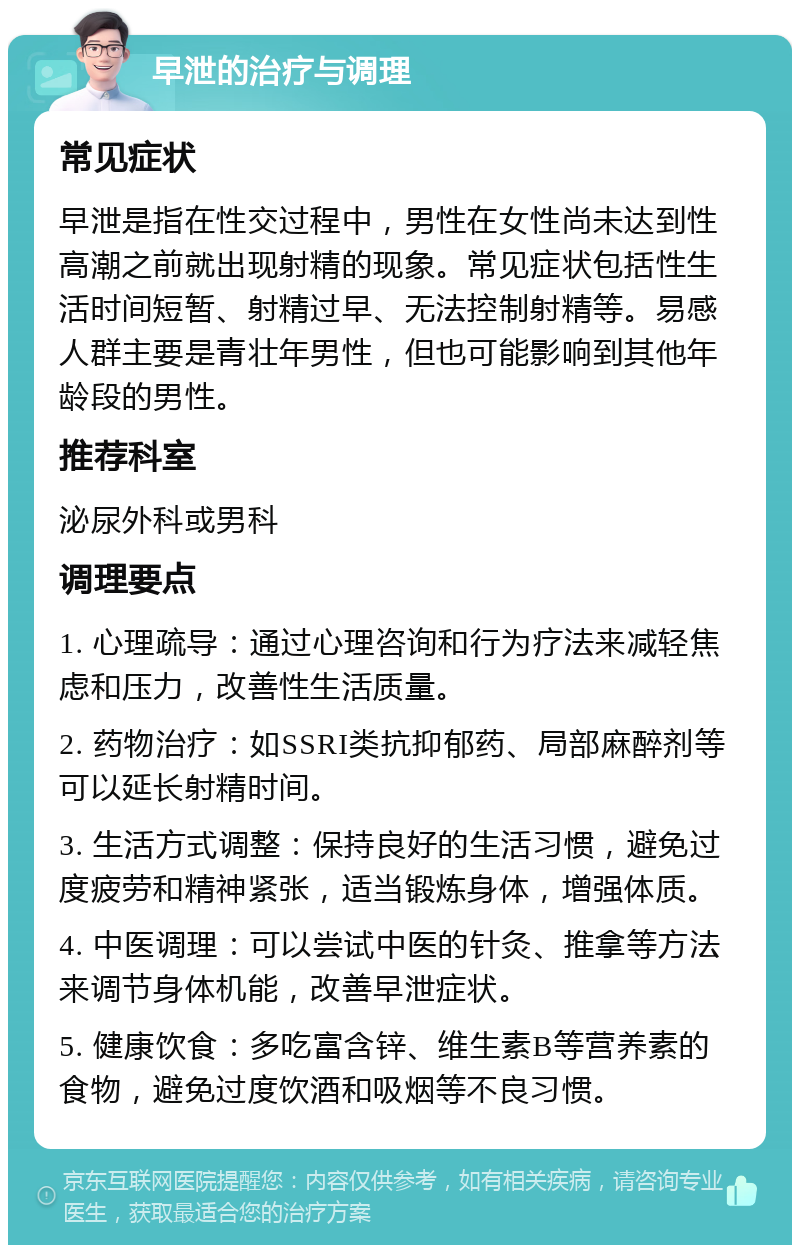 早泄的治疗与调理 常见症状 早泄是指在性交过程中，男性在女性尚未达到性高潮之前就出现射精的现象。常见症状包括性生活时间短暂、射精过早、无法控制射精等。易感人群主要是青壮年男性，但也可能影响到其他年龄段的男性。 推荐科室 泌尿外科或男科 调理要点 1. 心理疏导：通过心理咨询和行为疗法来减轻焦虑和压力，改善性生活质量。 2. 药物治疗：如SSRI类抗抑郁药、局部麻醉剂等可以延长射精时间。 3. 生活方式调整：保持良好的生活习惯，避免过度疲劳和精神紧张，适当锻炼身体，增强体质。 4. 中医调理：可以尝试中医的针灸、推拿等方法来调节身体机能，改善早泄症状。 5. 健康饮食：多吃富含锌、维生素B等营养素的食物，避免过度饮酒和吸烟等不良习惯。