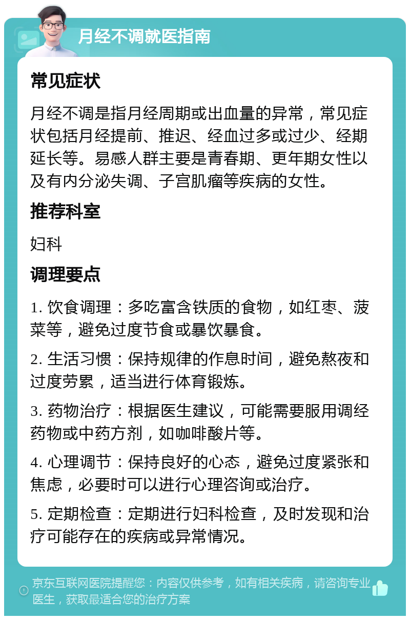 月经不调就医指南 常见症状 月经不调是指月经周期或出血量的异常，常见症状包括月经提前、推迟、经血过多或过少、经期延长等。易感人群主要是青春期、更年期女性以及有内分泌失调、子宫肌瘤等疾病的女性。 推荐科室 妇科 调理要点 1. 饮食调理：多吃富含铁质的食物，如红枣、菠菜等，避免过度节食或暴饮暴食。 2. 生活习惯：保持规律的作息时间，避免熬夜和过度劳累，适当进行体育锻炼。 3. 药物治疗：根据医生建议，可能需要服用调经药物或中药方剂，如咖啡酸片等。 4. 心理调节：保持良好的心态，避免过度紧张和焦虑，必要时可以进行心理咨询或治疗。 5. 定期检查：定期进行妇科检查，及时发现和治疗可能存在的疾病或异常情况。