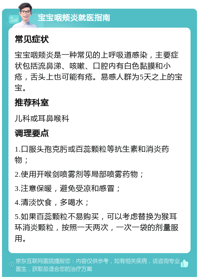 宝宝咽颊炎就医指南 常见症状 宝宝咽颊炎是一种常见的上呼吸道感染，主要症状包括流鼻涕、咳嗽、口腔内有白色黏膜和小疮，舌头上也可能有疮。易感人群为5天之上的宝宝。 推荐科室 儿科或耳鼻喉科 调理要点 1.口服头孢克肟或百蕊颗粒等抗生素和消炎药物； 2.使用开喉剑喷雾剂等局部喷雾药物； 3.注意保暖，避免受凉和感冒； 4.清淡饮食，多喝水； 5.如果百蕊颗粒不易购买，可以考虑替换为猴耳环消炎颗粒，按照一天两次，一次一袋的剂量服用。