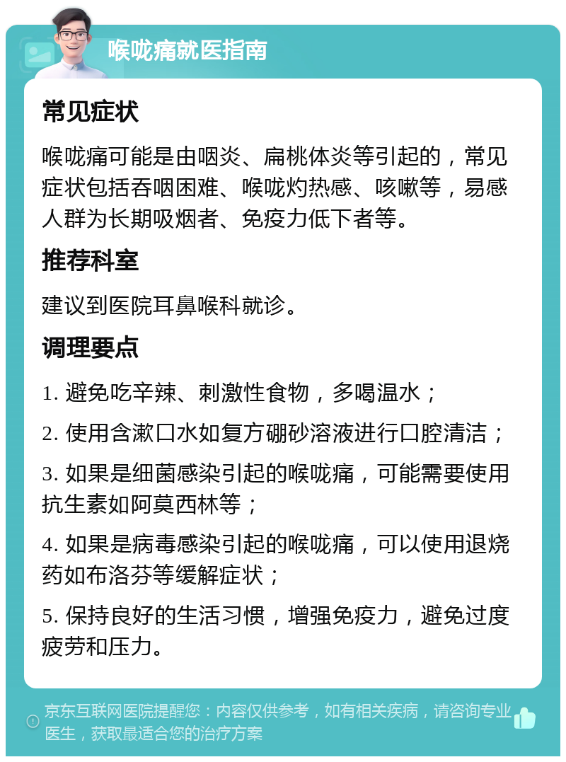 喉咙痛就医指南 常见症状 喉咙痛可能是由咽炎、扁桃体炎等引起的，常见症状包括吞咽困难、喉咙灼热感、咳嗽等，易感人群为长期吸烟者、免疫力低下者等。 推荐科室 建议到医院耳鼻喉科就诊。 调理要点 1. 避免吃辛辣、刺激性食物，多喝温水； 2. 使用含漱口水如复方硼砂溶液进行口腔清洁； 3. 如果是细菌感染引起的喉咙痛，可能需要使用抗生素如阿莫西林等； 4. 如果是病毒感染引起的喉咙痛，可以使用退烧药如布洛芬等缓解症状； 5. 保持良好的生活习惯，增强免疫力，避免过度疲劳和压力。