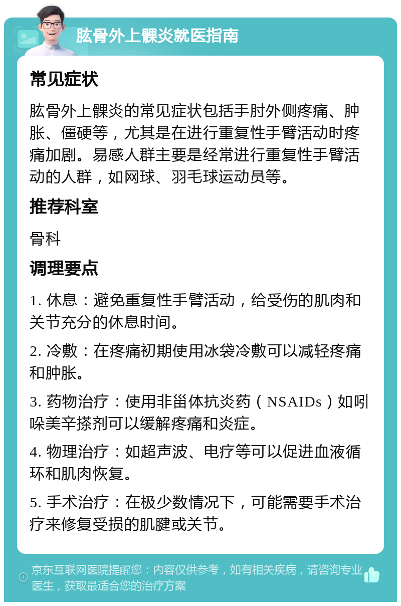 肱骨外上髁炎就医指南 常见症状 肱骨外上髁炎的常见症状包括手肘外侧疼痛、肿胀、僵硬等，尤其是在进行重复性手臂活动时疼痛加剧。易感人群主要是经常进行重复性手臂活动的人群，如网球、羽毛球运动员等。 推荐科室 骨科 调理要点 1. 休息：避免重复性手臂活动，给受伤的肌肉和关节充分的休息时间。 2. 冷敷：在疼痛初期使用冰袋冷敷可以减轻疼痛和肿胀。 3. 药物治疗：使用非甾体抗炎药（NSAIDs）如吲哚美辛搽剂可以缓解疼痛和炎症。 4. 物理治疗：如超声波、电疗等可以促进血液循环和肌肉恢复。 5. 手术治疗：在极少数情况下，可能需要手术治疗来修复受损的肌腱或关节。