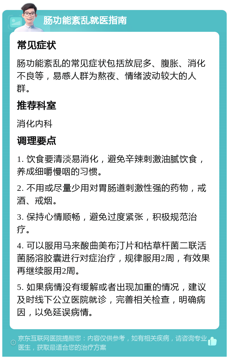 肠功能紊乱就医指南 常见症状 肠功能紊乱的常见症状包括放屁多、腹胀、消化不良等，易感人群为熬夜、情绪波动较大的人群。 推荐科室 消化内科 调理要点 1. 饮食要清淡易消化，避免辛辣刺激油腻饮食，养成细嚼慢咽的习惯。 2. 不用或尽量少用对胃肠道刺激性强的药物，戒酒、戒烟。 3. 保持心情顺畅，避免过度紧张，积极规范治疗。 4. 可以服用马来酸曲美布汀片和枯草杆菌二联活菌肠溶胶囊进行对症治疗，规律服用2周，有效果再继续服用2周。 5. 如果病情没有缓解或者出现加重的情况，建议及时线下公立医院就诊，完善相关检查，明确病因，以免延误病情。