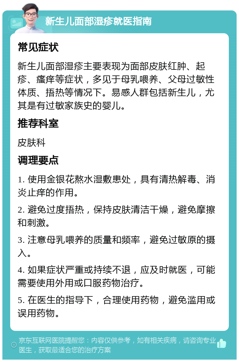 新生儿面部湿疹就医指南 常见症状 新生儿面部湿疹主要表现为面部皮肤红肿、起疹、瘙痒等症状，多见于母乳喂养、父母过敏性体质、捂热等情况下。易感人群包括新生儿，尤其是有过敏家族史的婴儿。 推荐科室 皮肤科 调理要点 1. 使用金银花熬水湿敷患处，具有清热解毒、消炎止痒的作用。 2. 避免过度捂热，保持皮肤清洁干燥，避免摩擦和刺激。 3. 注意母乳喂养的质量和频率，避免过敏原的摄入。 4. 如果症状严重或持续不退，应及时就医，可能需要使用外用或口服药物治疗。 5. 在医生的指导下，合理使用药物，避免滥用或误用药物。