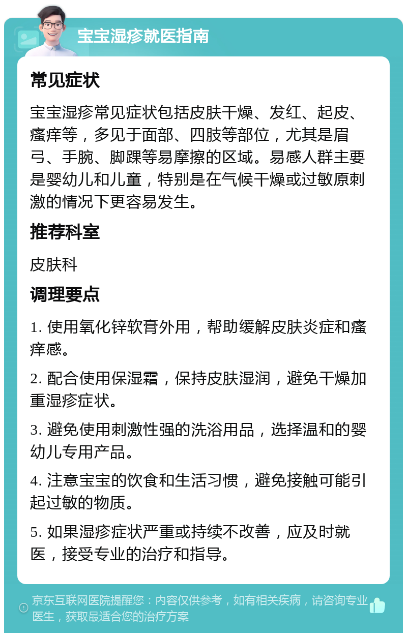 宝宝湿疹就医指南 常见症状 宝宝湿疹常见症状包括皮肤干燥、发红、起皮、瘙痒等，多见于面部、四肢等部位，尤其是眉弓、手腕、脚踝等易摩擦的区域。易感人群主要是婴幼儿和儿童，特别是在气候干燥或过敏原刺激的情况下更容易发生。 推荐科室 皮肤科 调理要点 1. 使用氧化锌软膏外用，帮助缓解皮肤炎症和瘙痒感。 2. 配合使用保湿霜，保持皮肤湿润，避免干燥加重湿疹症状。 3. 避免使用刺激性强的洗浴用品，选择温和的婴幼儿专用产品。 4. 注意宝宝的饮食和生活习惯，避免接触可能引起过敏的物质。 5. 如果湿疹症状严重或持续不改善，应及时就医，接受专业的治疗和指导。