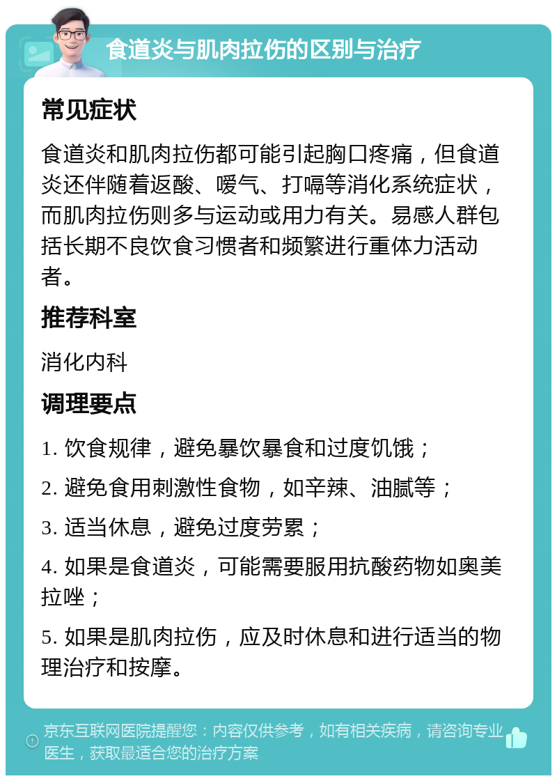 食道炎与肌肉拉伤的区别与治疗 常见症状 食道炎和肌肉拉伤都可能引起胸口疼痛，但食道炎还伴随着返酸、嗳气、打嗝等消化系统症状，而肌肉拉伤则多与运动或用力有关。易感人群包括长期不良饮食习惯者和频繁进行重体力活动者。 推荐科室 消化内科 调理要点 1. 饮食规律，避免暴饮暴食和过度饥饿； 2. 避免食用刺激性食物，如辛辣、油腻等； 3. 适当休息，避免过度劳累； 4. 如果是食道炎，可能需要服用抗酸药物如奥美拉唑； 5. 如果是肌肉拉伤，应及时休息和进行适当的物理治疗和按摩。