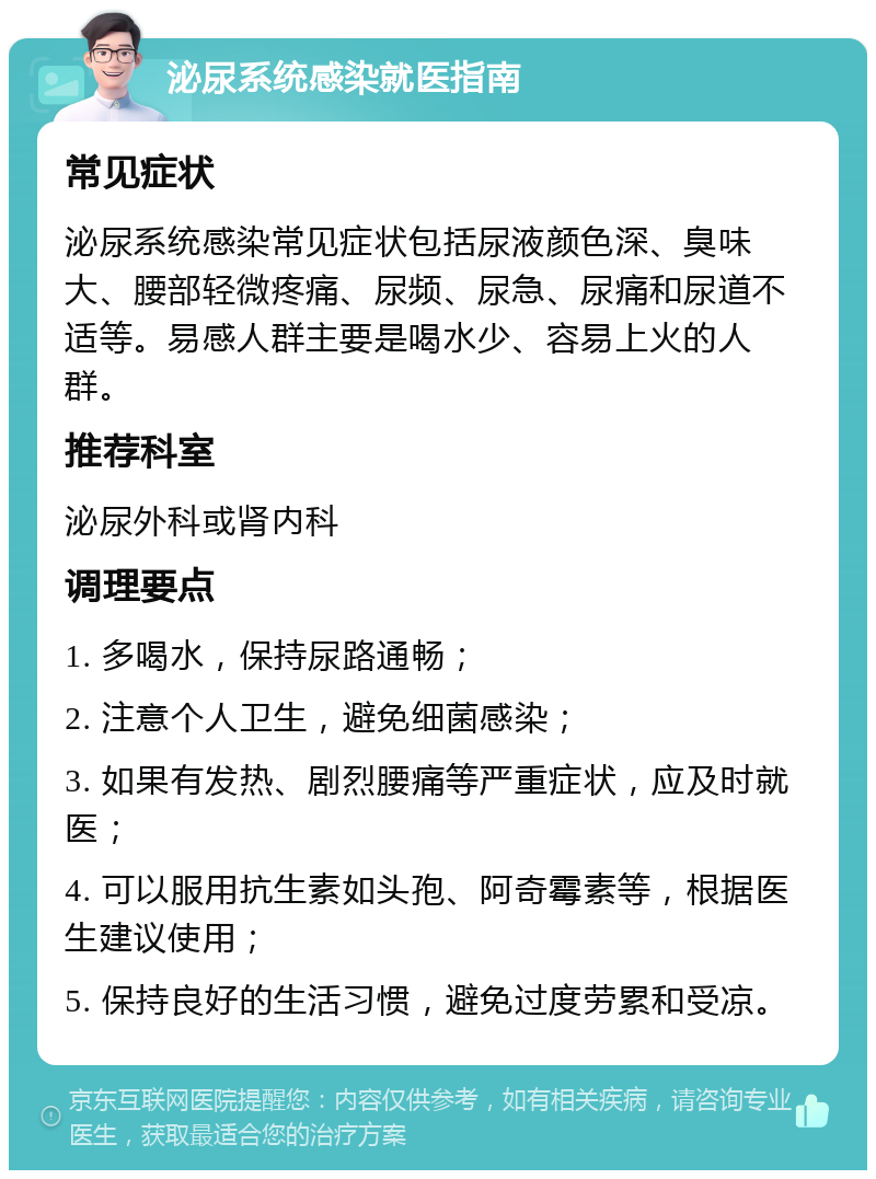 泌尿系统感染就医指南 常见症状 泌尿系统感染常见症状包括尿液颜色深、臭味大、腰部轻微疼痛、尿频、尿急、尿痛和尿道不适等。易感人群主要是喝水少、容易上火的人群。 推荐科室 泌尿外科或肾内科 调理要点 1. 多喝水，保持尿路通畅； 2. 注意个人卫生，避免细菌感染； 3. 如果有发热、剧烈腰痛等严重症状，应及时就医； 4. 可以服用抗生素如头孢、阿奇霉素等，根据医生建议使用； 5. 保持良好的生活习惯，避免过度劳累和受凉。