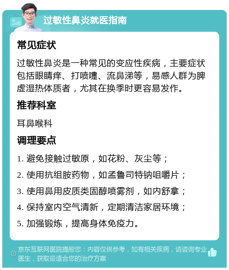 过敏性鼻炎就医指南 常见症状 过敏性鼻炎是一种常见的变应性疾病，主要症状包括眼睛痒、打喷嚏、流鼻涕等，易感人群为脾虚湿热体质者，尤其在换季时更容易发作。 推荐科室 耳鼻喉科 调理要点 1. 避免接触过敏原，如花粉、灰尘等； 2. 使用抗组胺药物，如孟鲁司特钠咀嚼片； 3. 使用鼻用皮质类固醇喷雾剂，如内舒拿； 4. 保持室内空气清新，定期清洁家居环境； 5. 加强锻炼，提高身体免疫力。