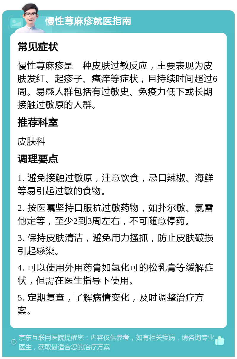 慢性荨麻疹就医指南 常见症状 慢性荨麻疹是一种皮肤过敏反应，主要表现为皮肤发红、起疹子、瘙痒等症状，且持续时间超过6周。易感人群包括有过敏史、免疫力低下或长期接触过敏原的人群。 推荐科室 皮肤科 调理要点 1. 避免接触过敏原，注意饮食，忌口辣椒、海鲜等易引起过敏的食物。 2. 按医嘱坚持口服抗过敏药物，如扑尔敏、氯雷他定等，至少2到3周左右，不可随意停药。 3. 保持皮肤清洁，避免用力搔抓，防止皮肤破损引起感染。 4. 可以使用外用药膏如氢化可的松乳膏等缓解症状，但需在医生指导下使用。 5. 定期复查，了解病情变化，及时调整治疗方案。