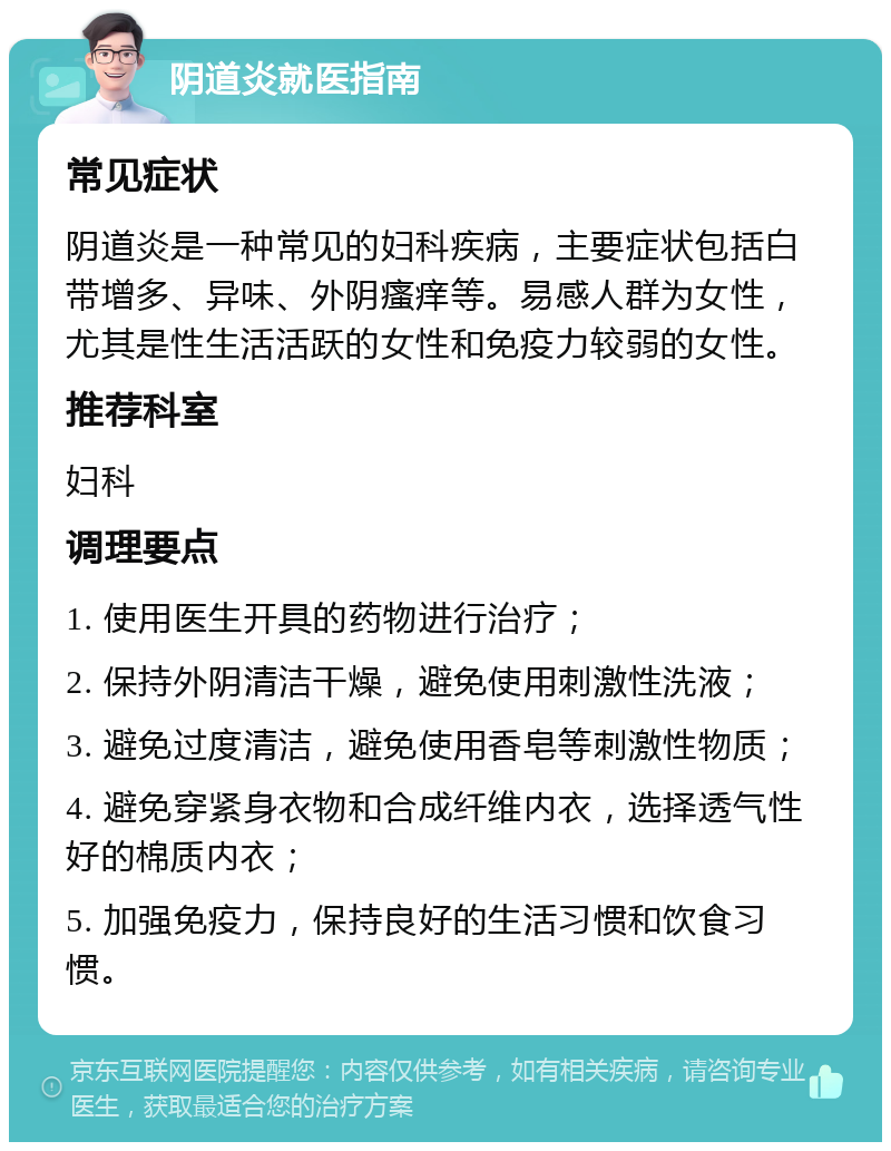 阴道炎就医指南 常见症状 阴道炎是一种常见的妇科疾病，主要症状包括白带增多、异味、外阴瘙痒等。易感人群为女性，尤其是性生活活跃的女性和免疫力较弱的女性。 推荐科室 妇科 调理要点 1. 使用医生开具的药物进行治疗； 2. 保持外阴清洁干燥，避免使用刺激性洗液； 3. 避免过度清洁，避免使用香皂等刺激性物质； 4. 避免穿紧身衣物和合成纤维内衣，选择透气性好的棉质内衣； 5. 加强免疫力，保持良好的生活习惯和饮食习惯。