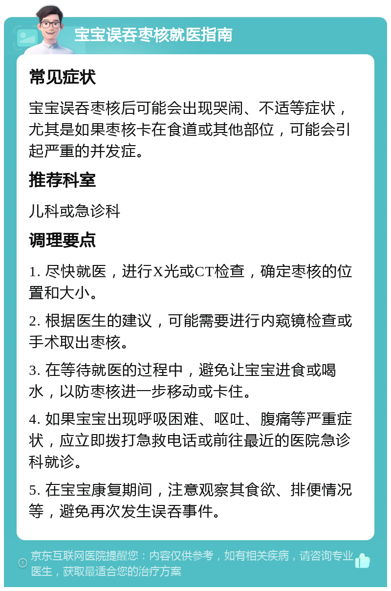 宝宝误吞枣核就医指南 常见症状 宝宝误吞枣核后可能会出现哭闹、不适等症状，尤其是如果枣核卡在食道或其他部位，可能会引起严重的并发症。 推荐科室 儿科或急诊科 调理要点 1. 尽快就医，进行X光或CT检查，确定枣核的位置和大小。 2. 根据医生的建议，可能需要进行内窥镜检查或手术取出枣核。 3. 在等待就医的过程中，避免让宝宝进食或喝水，以防枣核进一步移动或卡住。 4. 如果宝宝出现呼吸困难、呕吐、腹痛等严重症状，应立即拨打急救电话或前往最近的医院急诊科就诊。 5. 在宝宝康复期间，注意观察其食欲、排便情况等，避免再次发生误吞事件。