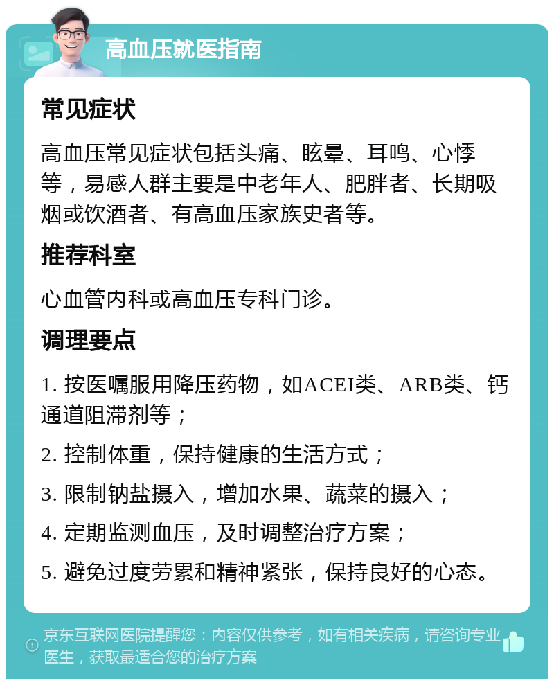 高血压就医指南 常见症状 高血压常见症状包括头痛、眩晕、耳鸣、心悸等，易感人群主要是中老年人、肥胖者、长期吸烟或饮酒者、有高血压家族史者等。 推荐科室 心血管内科或高血压专科门诊。 调理要点 1. 按医嘱服用降压药物，如ACEI类、ARB类、钙通道阻滞剂等； 2. 控制体重，保持健康的生活方式； 3. 限制钠盐摄入，增加水果、蔬菜的摄入； 4. 定期监测血压，及时调整治疗方案； 5. 避免过度劳累和精神紧张，保持良好的心态。