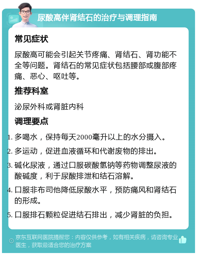 尿酸高伴肾结石的治疗与调理指南 常见症状 尿酸高可能会引起关节疼痛、肾结石、肾功能不全等问题。肾结石的常见症状包括腰部或腹部疼痛、恶心、呕吐等。 推荐科室 泌尿外科或肾脏内科 调理要点 多喝水，保持每天2000毫升以上的水分摄入。 多运动，促进血液循环和代谢废物的排出。 碱化尿液，通过口服碳酸氢钠等药物调整尿液的酸碱度，利于尿酸排泄和结石溶解。 口服非布司他降低尿酸水平，预防痛风和肾结石的形成。 口服排石颗粒促进结石排出，减少肾脏的负担。