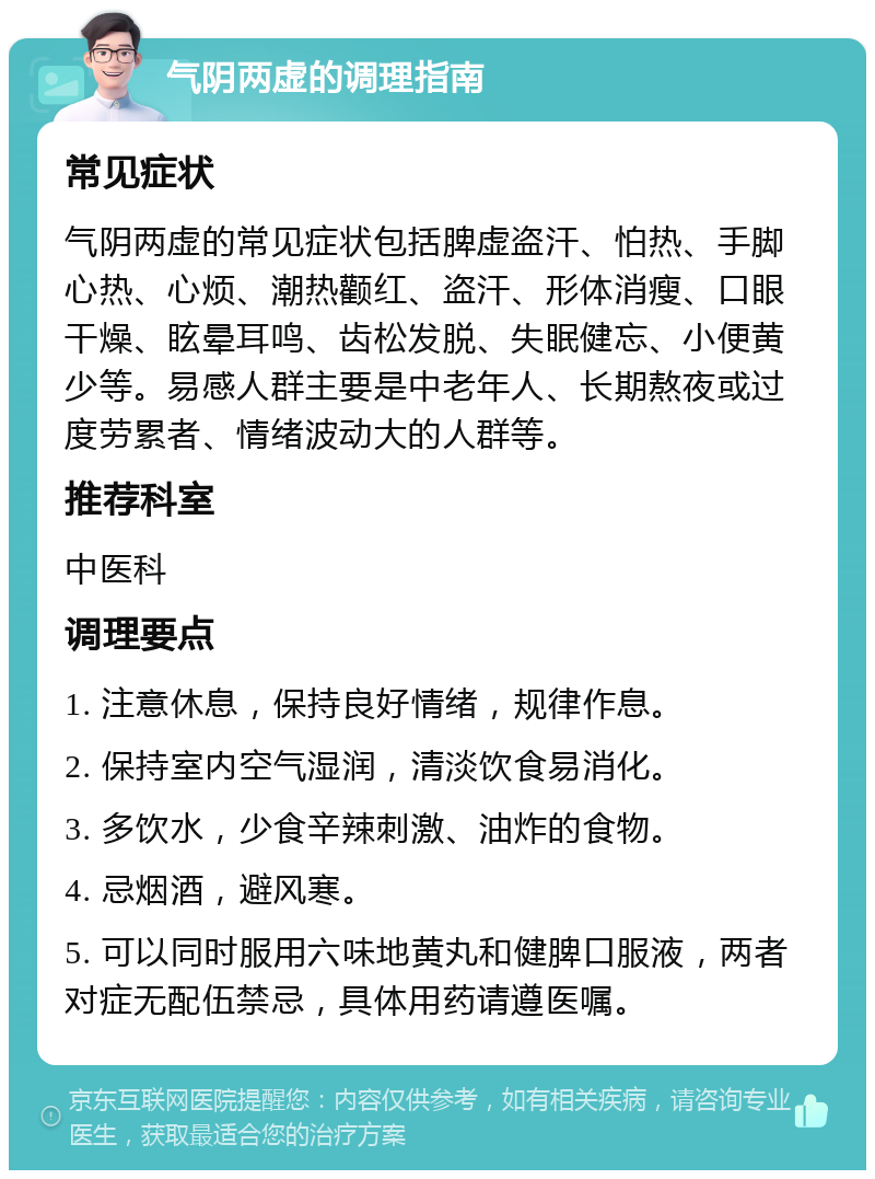 气阴两虚的调理指南 常见症状 气阴两虚的常见症状包括脾虚盗汗、怕热、手脚心热、心烦、潮热颧红、盗汗、形体消瘦、口眼干燥、眩晕耳鸣、齿松发脱、失眠健忘、小便黄少等。易感人群主要是中老年人、长期熬夜或过度劳累者、情绪波动大的人群等。 推荐科室 中医科 调理要点 1. 注意休息，保持良好情绪，规律作息。 2. 保持室内空气湿润，清淡饮食易消化。 3. 多饮水，少食辛辣刺激、油炸的食物。 4. 忌烟酒，避风寒。 5. 可以同时服用六味地黄丸和健脾口服液，两者对症无配伍禁忌，具体用药请遵医嘱。