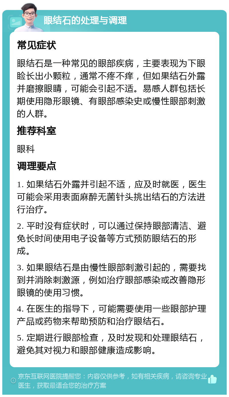 眼结石的处理与调理 常见症状 眼结石是一种常见的眼部疾病，主要表现为下眼睑长出小颗粒，通常不疼不痒，但如果结石外露并磨擦眼睛，可能会引起不适。易感人群包括长期使用隐形眼镜、有眼部感染史或慢性眼部刺激的人群。 推荐科室 眼科 调理要点 1. 如果结石外露并引起不适，应及时就医，医生可能会采用表面麻醉无菌针头挑出结石的方法进行治疗。 2. 平时没有症状时，可以通过保持眼部清洁、避免长时间使用电子设备等方式预防眼结石的形成。 3. 如果眼结石是由慢性眼部刺激引起的，需要找到并消除刺激源，例如治疗眼部感染或改善隐形眼镜的使用习惯。 4. 在医生的指导下，可能需要使用一些眼部护理产品或药物来帮助预防和治疗眼结石。 5. 定期进行眼部检查，及时发现和处理眼结石，避免其对视力和眼部健康造成影响。