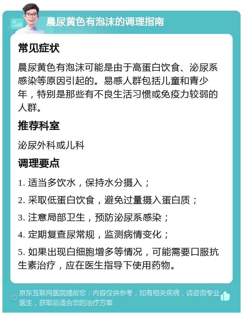 晨尿黄色有泡沫的调理指南 常见症状 晨尿黄色有泡沫可能是由于高蛋白饮食、泌尿系感染等原因引起的。易感人群包括儿童和青少年，特别是那些有不良生活习惯或免疫力较弱的人群。 推荐科室 泌尿外科或儿科 调理要点 1. 适当多饮水，保持水分摄入； 2. 采取低蛋白饮食，避免过量摄入蛋白质； 3. 注意局部卫生，预防泌尿系感染； 4. 定期复查尿常规，监测病情变化； 5. 如果出现白细胞增多等情况，可能需要口服抗生素治疗，应在医生指导下使用药物。