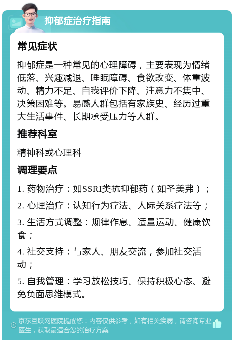 抑郁症治疗指南 常见症状 抑郁症是一种常见的心理障碍，主要表现为情绪低落、兴趣减退、睡眠障碍、食欲改变、体重波动、精力不足、自我评价下降、注意力不集中、决策困难等。易感人群包括有家族史、经历过重大生活事件、长期承受压力等人群。 推荐科室 精神科或心理科 调理要点 1. 药物治疗：如SSRI类抗抑郁药（如圣美弗）； 2. 心理治疗：认知行为疗法、人际关系疗法等； 3. 生活方式调整：规律作息、适量运动、健康饮食； 4. 社交支持：与家人、朋友交流，参加社交活动； 5. 自我管理：学习放松技巧、保持积极心态、避免负面思维模式。