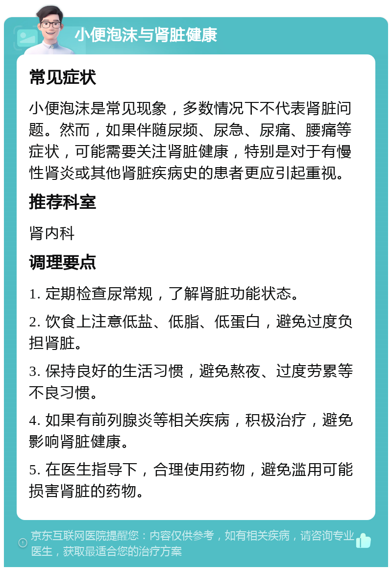 小便泡沫与肾脏健康 常见症状 小便泡沫是常见现象，多数情况下不代表肾脏问题。然而，如果伴随尿频、尿急、尿痛、腰痛等症状，可能需要关注肾脏健康，特别是对于有慢性肾炎或其他肾脏疾病史的患者更应引起重视。 推荐科室 肾内科 调理要点 1. 定期检查尿常规，了解肾脏功能状态。 2. 饮食上注意低盐、低脂、低蛋白，避免过度负担肾脏。 3. 保持良好的生活习惯，避免熬夜、过度劳累等不良习惯。 4. 如果有前列腺炎等相关疾病，积极治疗，避免影响肾脏健康。 5. 在医生指导下，合理使用药物，避免滥用可能损害肾脏的药物。