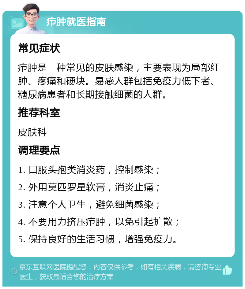 疖肿就医指南 常见症状 疖肿是一种常见的皮肤感染，主要表现为局部红肿、疼痛和硬块。易感人群包括免疫力低下者、糖尿病患者和长期接触细菌的人群。 推荐科室 皮肤科 调理要点 1. 口服头孢类消炎药，控制感染； 2. 外用莫匹罗星软膏，消炎止痛； 3. 注意个人卫生，避免细菌感染； 4. 不要用力挤压疖肿，以免引起扩散； 5. 保持良好的生活习惯，增强免疫力。