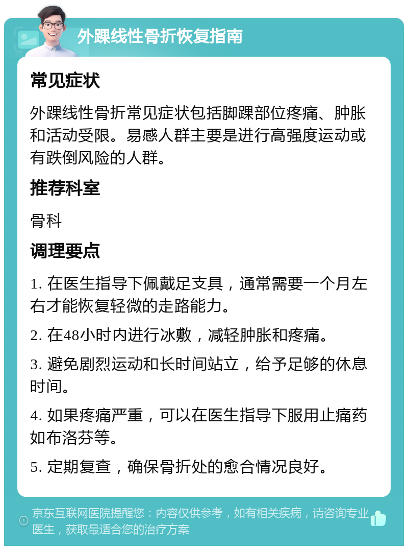 外踝线性骨折恢复指南 常见症状 外踝线性骨折常见症状包括脚踝部位疼痛、肿胀和活动受限。易感人群主要是进行高强度运动或有跌倒风险的人群。 推荐科室 骨科 调理要点 1. 在医生指导下佩戴足支具，通常需要一个月左右才能恢复轻微的走路能力。 2. 在48小时内进行冰敷，减轻肿胀和疼痛。 3. 避免剧烈运动和长时间站立，给予足够的休息时间。 4. 如果疼痛严重，可以在医生指导下服用止痛药如布洛芬等。 5. 定期复查，确保骨折处的愈合情况良好。