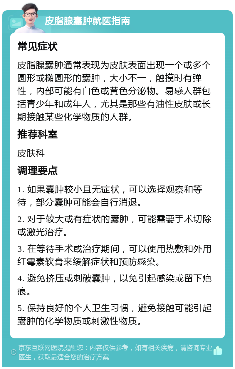 皮脂腺囊肿就医指南 常见症状 皮脂腺囊肿通常表现为皮肤表面出现一个或多个圆形或椭圆形的囊肿，大小不一，触摸时有弹性，内部可能有白色或黄色分泌物。易感人群包括青少年和成年人，尤其是那些有油性皮肤或长期接触某些化学物质的人群。 推荐科室 皮肤科 调理要点 1. 如果囊肿较小且无症状，可以选择观察和等待，部分囊肿可能会自行消退。 2. 对于较大或有症状的囊肿，可能需要手术切除或激光治疗。 3. 在等待手术或治疗期间，可以使用热敷和外用红霉素软膏来缓解症状和预防感染。 4. 避免挤压或刺破囊肿，以免引起感染或留下疤痕。 5. 保持良好的个人卫生习惯，避免接触可能引起囊肿的化学物质或刺激性物质。