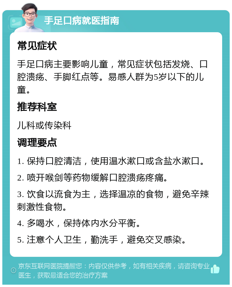 手足口病就医指南 常见症状 手足口病主要影响儿童，常见症状包括发烧、口腔溃疡、手脚红点等。易感人群为5岁以下的儿童。 推荐科室 儿科或传染科 调理要点 1. 保持口腔清洁，使用温水漱口或含盐水漱口。 2. 喷开喉剑等药物缓解口腔溃疡疼痛。 3. 饮食以流食为主，选择温凉的食物，避免辛辣刺激性食物。 4. 多喝水，保持体内水分平衡。 5. 注意个人卫生，勤洗手，避免交叉感染。