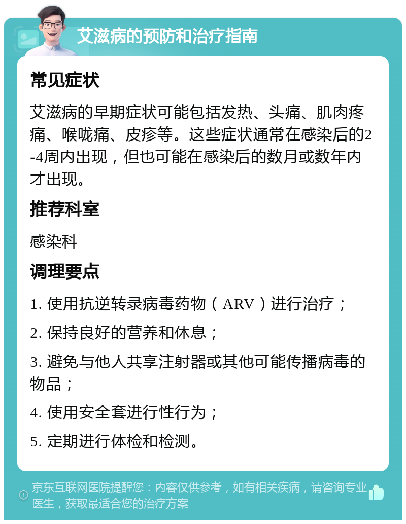 艾滋病的预防和治疗指南 常见症状 艾滋病的早期症状可能包括发热、头痛、肌肉疼痛、喉咙痛、皮疹等。这些症状通常在感染后的2-4周内出现，但也可能在感染后的数月或数年内才出现。 推荐科室 感染科 调理要点 1. 使用抗逆转录病毒药物（ARV）进行治疗； 2. 保持良好的营养和休息； 3. 避免与他人共享注射器或其他可能传播病毒的物品； 4. 使用安全套进行性行为； 5. 定期进行体检和检测。