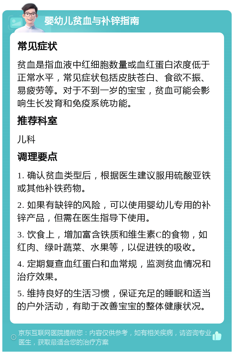 婴幼儿贫血与补锌指南 常见症状 贫血是指血液中红细胞数量或血红蛋白浓度低于正常水平，常见症状包括皮肤苍白、食欲不振、易疲劳等。对于不到一岁的宝宝，贫血可能会影响生长发育和免疫系统功能。 推荐科室 儿科 调理要点 1. 确认贫血类型后，根据医生建议服用硫酸亚铁或其他补铁药物。 2. 如果有缺锌的风险，可以使用婴幼儿专用的补锌产品，但需在医生指导下使用。 3. 饮食上，增加富含铁质和维生素C的食物，如红肉、绿叶蔬菜、水果等，以促进铁的吸收。 4. 定期复查血红蛋白和血常规，监测贫血情况和治疗效果。 5. 维持良好的生活习惯，保证充足的睡眠和适当的户外活动，有助于改善宝宝的整体健康状况。