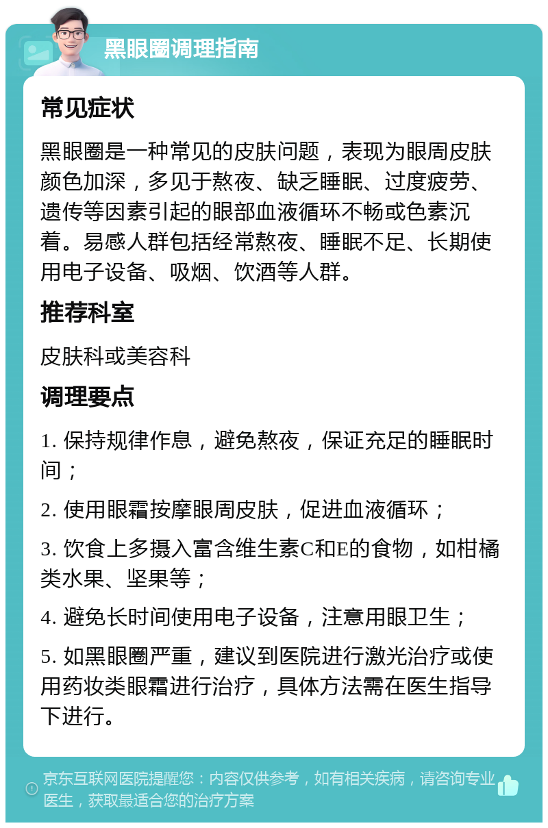 黑眼圈调理指南 常见症状 黑眼圈是一种常见的皮肤问题，表现为眼周皮肤颜色加深，多见于熬夜、缺乏睡眠、过度疲劳、遗传等因素引起的眼部血液循环不畅或色素沉着。易感人群包括经常熬夜、睡眠不足、长期使用电子设备、吸烟、饮酒等人群。 推荐科室 皮肤科或美容科 调理要点 1. 保持规律作息，避免熬夜，保证充足的睡眠时间； 2. 使用眼霜按摩眼周皮肤，促进血液循环； 3. 饮食上多摄入富含维生素C和E的食物，如柑橘类水果、坚果等； 4. 避免长时间使用电子设备，注意用眼卫生； 5. 如黑眼圈严重，建议到医院进行激光治疗或使用药妆类眼霜进行治疗，具体方法需在医生指导下进行。