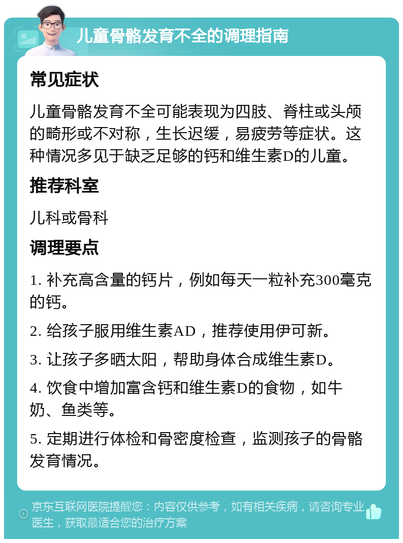 儿童骨骼发育不全的调理指南 常见症状 儿童骨骼发育不全可能表现为四肢、脊柱或头颅的畸形或不对称，生长迟缓，易疲劳等症状。这种情况多见于缺乏足够的钙和维生素D的儿童。 推荐科室 儿科或骨科 调理要点 1. 补充高含量的钙片，例如每天一粒补充300毫克的钙。 2. 给孩子服用维生素AD，推荐使用伊可新。 3. 让孩子多晒太阳，帮助身体合成维生素D。 4. 饮食中增加富含钙和维生素D的食物，如牛奶、鱼类等。 5. 定期进行体检和骨密度检查，监测孩子的骨骼发育情况。