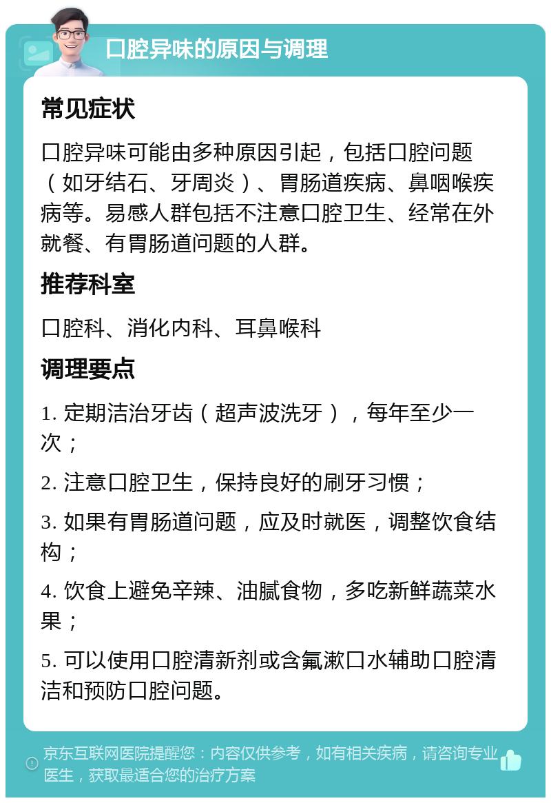 口腔异味的原因与调理 常见症状 口腔异味可能由多种原因引起，包括口腔问题（如牙结石、牙周炎）、胃肠道疾病、鼻咽喉疾病等。易感人群包括不注意口腔卫生、经常在外就餐、有胃肠道问题的人群。 推荐科室 口腔科、消化内科、耳鼻喉科 调理要点 1. 定期洁治牙齿（超声波洗牙），每年至少一次； 2. 注意口腔卫生，保持良好的刷牙习惯； 3. 如果有胃肠道问题，应及时就医，调整饮食结构； 4. 饮食上避免辛辣、油腻食物，多吃新鲜蔬菜水果； 5. 可以使用口腔清新剂或含氟漱口水辅助口腔清洁和预防口腔问题。