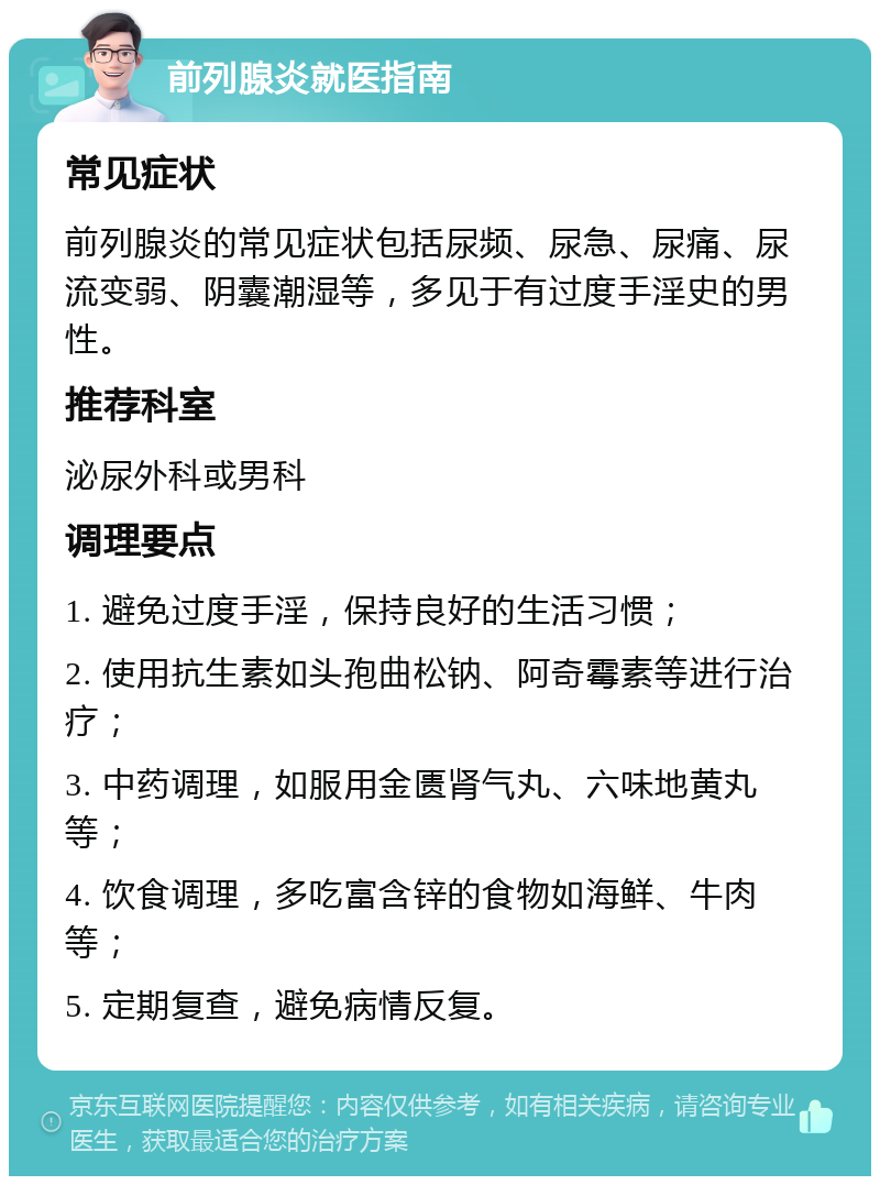 前列腺炎就医指南 常见症状 前列腺炎的常见症状包括尿频、尿急、尿痛、尿流变弱、阴囊潮湿等，多见于有过度手淫史的男性。 推荐科室 泌尿外科或男科 调理要点 1. 避免过度手淫，保持良好的生活习惯； 2. 使用抗生素如头孢曲松钠、阿奇霉素等进行治疗； 3. 中药调理，如服用金匮肾气丸、六味地黄丸等； 4. 饮食调理，多吃富含锌的食物如海鲜、牛肉等； 5. 定期复查，避免病情反复。